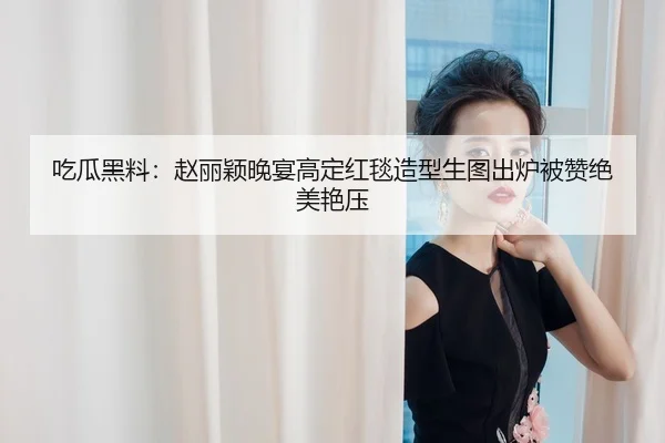 吃瓜黑料：赵丽颖晚宴高定红毯造型生图出炉被赞绝美艳压